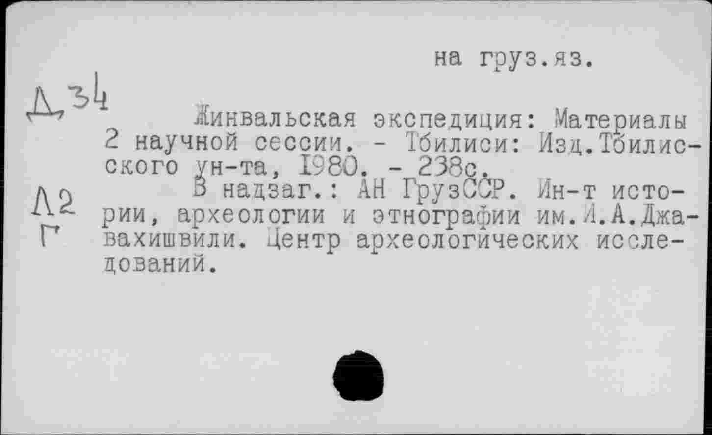 ﻿на груз.яз.
іинвальская экспедиция: Материалы
2 научной сессии. - Тбилиси: Изд.Тбилисского ун-та, 1980. - 238с.
д cj	3 надзаг. : АН ГрузССР. Ин-т исто-
рии, археологии и этнографии им.Л.А.Джавахишвили. Центр археологических исследований.